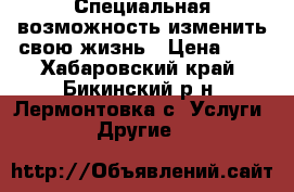  Специальная возможность изменить свою жизнь › Цена ­ 1 - Хабаровский край, Бикинский р-н, Лермонтовка с. Услуги » Другие   